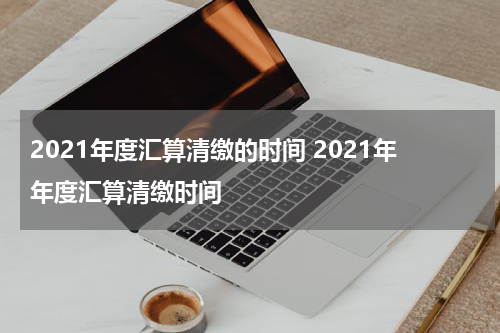 2021年度汇算清缴的时间 2021年年度汇算清缴时间