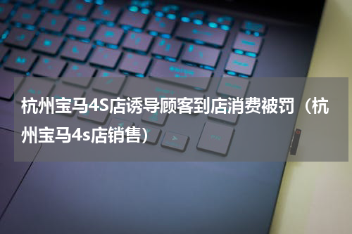 杭州宝马4S店诱导顾客到店消费被罚（杭州宝马4s店销售）