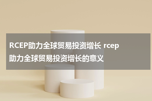 RCEP助力全球贸易投资增长 rcep助力全球贸易投资增长的意义