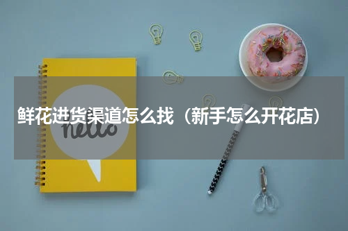 鲜花进货渠道怎么找（新手怎么开花店）