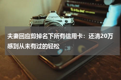 夫妻回应剪掉名下所有信用卡：还清20万感到从未有过的轻松