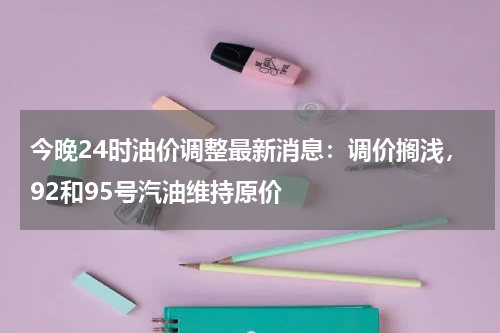 今晚24时油价调整最新消息:调价搁浅,92和95号汽油维持原价