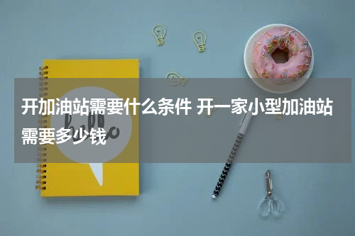 开加油站需要什么条件 开一家小型加油站需要多少钱