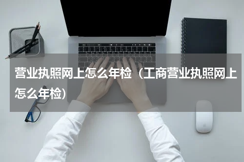 营业执照网上怎么年检(工商营业执照网上怎么年检)
