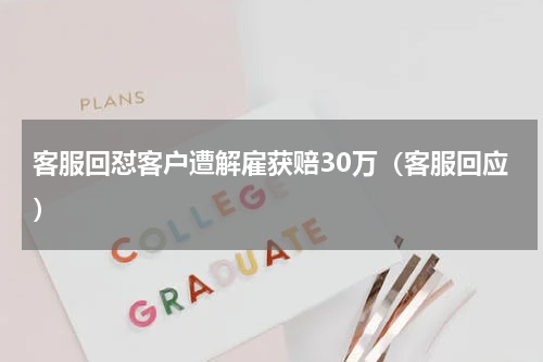 客服回怼客户遭解雇获赔30万(客服回应)
