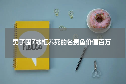 男子囤7冰柜养死的名贵鱼价值百万