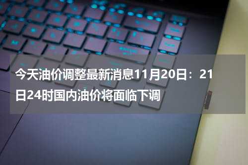 今天油价调整最新消息11月20日:21日24时国内油价将面临下调