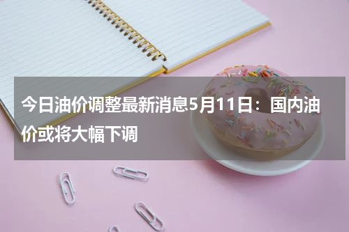 今日油价调整最新消息5月11日：国内油价或将大幅下调