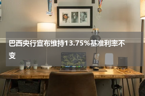 巴西央行宣布维持13.75%基准利率不变