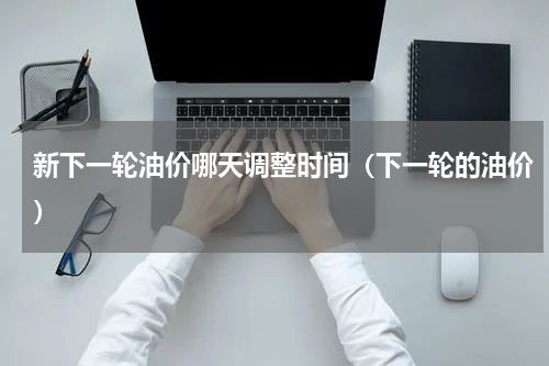 新下一轮油价哪天调整时间（下一轮的油价）