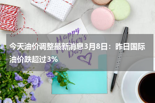 今天油价调整最新消息3月8日：昨日国际油价跌超过3%