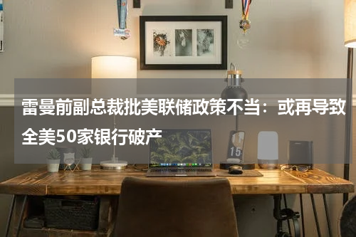 雷曼前副总裁批美联储政策不当：或再导致全美50家银行破产