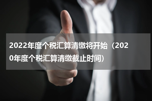 2022年度个税汇算清缴将开始（2020年度个税汇算清缴截止时间）