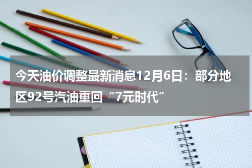 今天油价调整最新消息12月6日：部分地区92号汽油重回“7元时代”