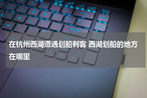 在杭州西湖遭遇划船刺客 西湖划船的地方在哪里