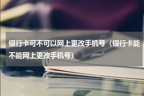 银行卡可不可以网上更改手机号(银行卡能不能网上更改手机号)