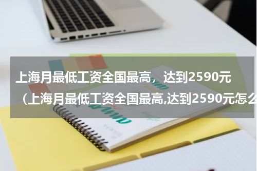 上海月最低工资全国最高，达到2590元（上海月最低工资全国最高,达到2590元怎么算）