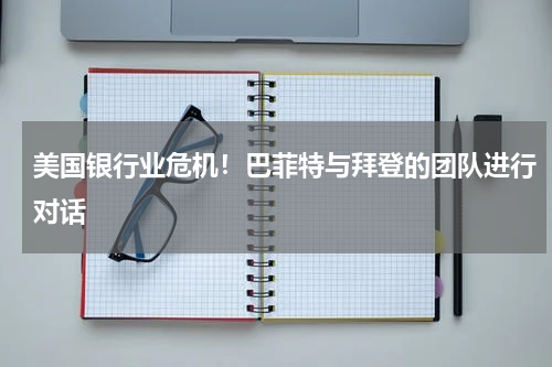 美国银行业危机!巴菲特与拜登的团队进行对话