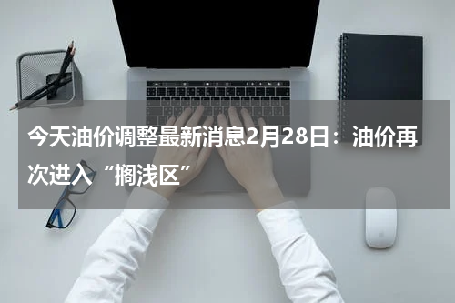 今天油价调整最新消息2月28日:油价再次进入“搁浅区”