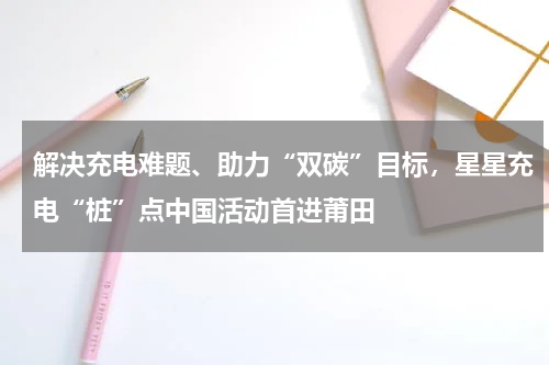 解决充电难题、助力“双碳”目标，星星充电“桩”点中国活动首进莆田