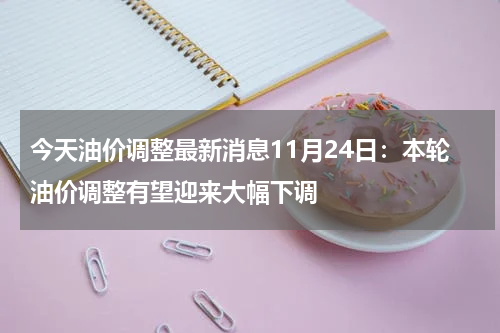 今天油价调整最新消息11月24日：本轮油价调整有望迎来大幅下调