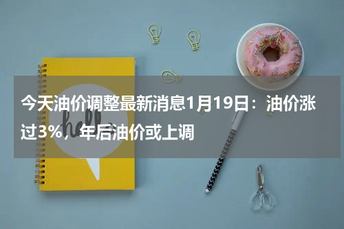 今天油价调整最新消息1月19日：油价涨过3%，年后油价或上调