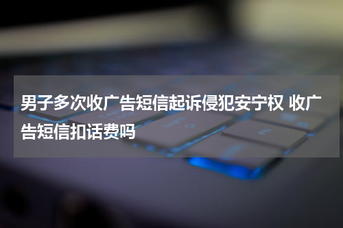 男子多次收广告短信起诉侵犯安宁权 收广告短信扣话费吗