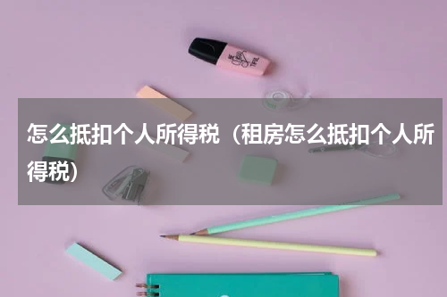 怎么抵扣个人所得税（租房怎么抵扣个人所得税）