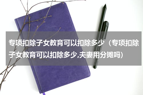 专项扣除子女教育可以扣除多少（专项扣除子女教育可以扣除多少,夫妻用分摊吗）