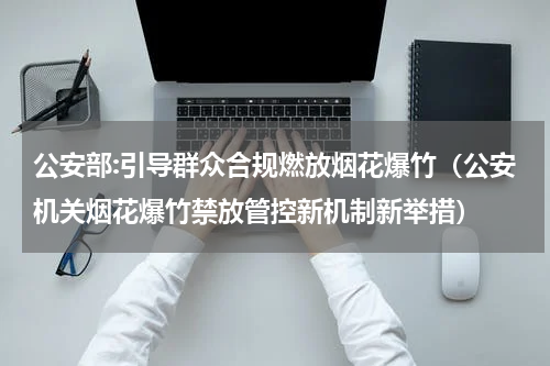 公安部:引导群众合规燃放烟花爆竹（公安机关烟花爆竹禁放管控新机制新举措）