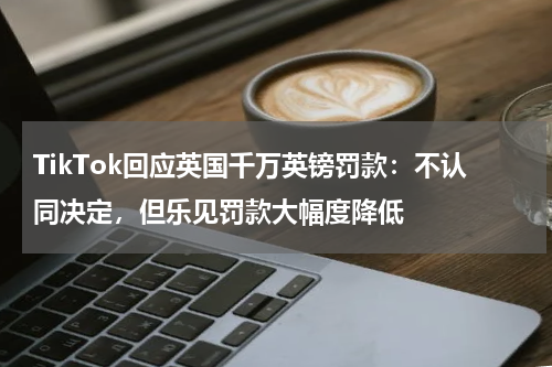 TikTok回应英国千万英镑罚款:不认同决定,但乐见罚款大幅度降低