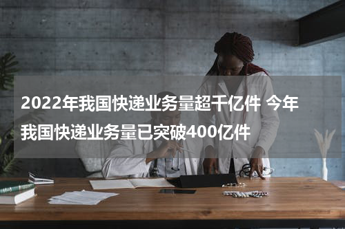 2022年我国快递业务量超千亿件 今年我国快递业务量已突破400亿件