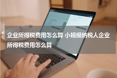 企业所得税费用怎么算 小规模纳税人企业所得税费用怎么算