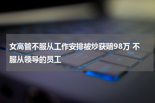 女高管不服从工作安排被炒获赔98万 不服从领导的员工