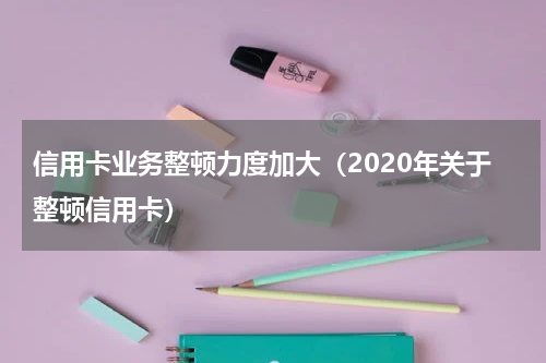 信用卡业务整顿力度加大（2020年关于整顿信用卡）