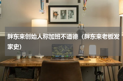 胖东来创始人称加班不道德(胖东来老板发家史)