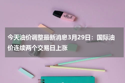 今天油价调整最新消息3月29日：国际油价连续两个交易日上涨