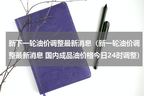 新下一轮油价调整最新消息（新一轮油价调整最新消息 国内成品油价格今日24时调整）