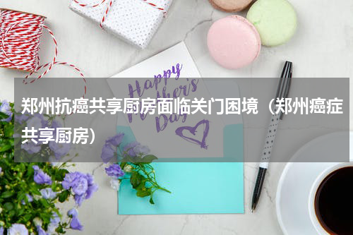 郑州抗癌共享厨房面临关门困境（郑州癌症共享厨房）