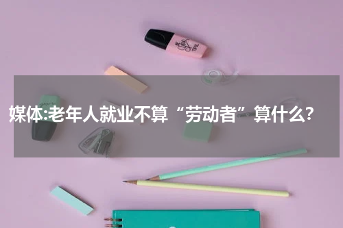 媒体:老年人就业不算“劳动者”算什么？