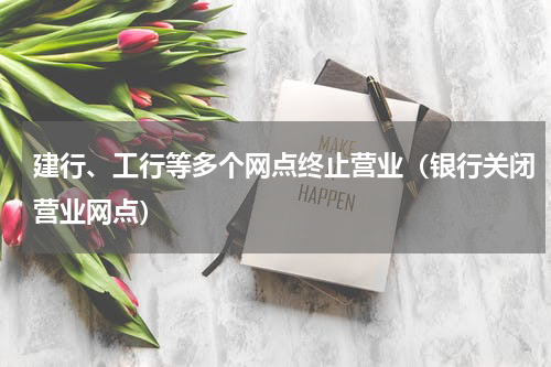 建行、工行等多个网点终止营业（银行关闭营业网点）