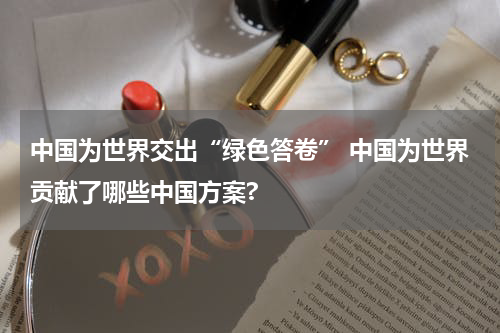 中国为世界交出“绿色答卷” 中国为世界贡献了哪些中国方案?
