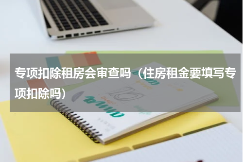 专项扣除租房会审查吗(住房租金要填写专项扣除吗)