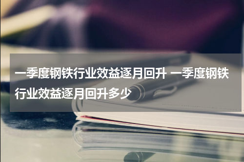 一季度钢铁行业效益逐月回升 一季度钢铁行业效益逐月回升多少