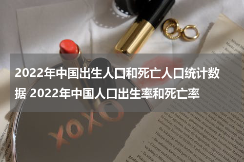 2022年中国出生人口和死亡人口统计数据 2022年中国人口出生率和死亡率