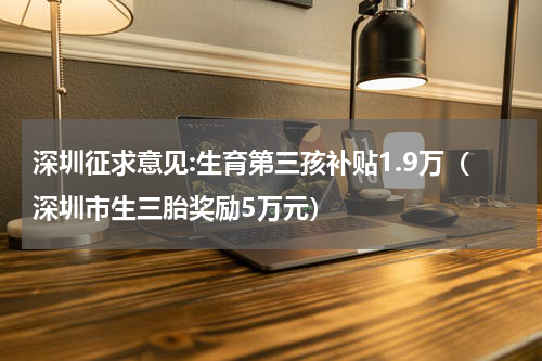 深圳征求意见:生育第三孩补贴1.9万（深圳市生三胎奖励5万元）