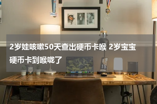 2岁娃咳嗽50天查出硬币卡喉 2岁宝宝硬币卡到喉咙了