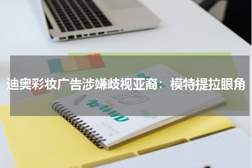 迪奥彩妆广告涉嫌歧视亚裔：模特提拉眼角