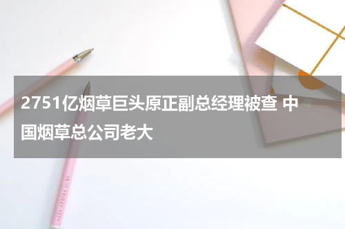 2751亿烟草巨头原正副总经理被查 中国烟草总公司老大