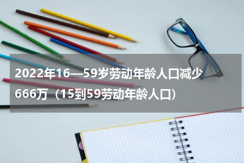 2022年16—59岁劳动年龄人口减少666万（15到59劳动年龄人口）